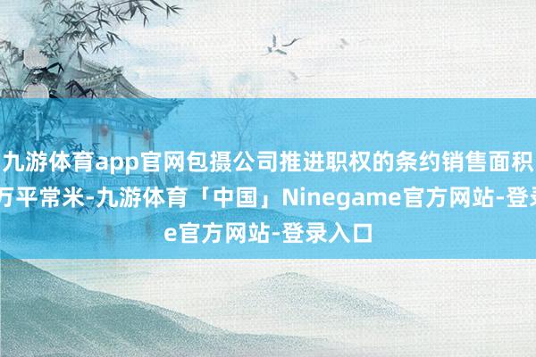 九游体育app官网包摄公司推进职权的条约销售面积49.6万平常米-九游体育「中国」Ninegame官方网站-登录入口