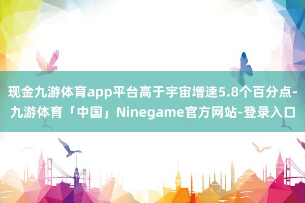 现金九游体育app平台高于宇宙增速5.8个百分点-九游体育「中国」Ninegame官方网站-登录入口
