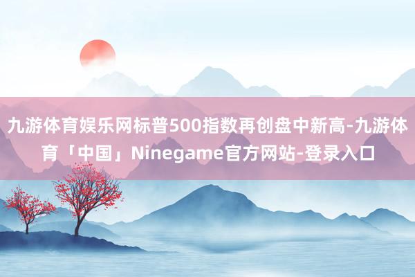 九游体育娱乐网标普500指数再创盘中新高-九游体育「中国」Ninegame官方网站-登录入口