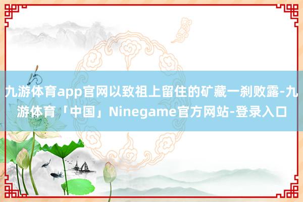 九游体育app官网以致祖上留住的矿藏一刹败露-九游体育「中国」Ninegame官方网站-登录入口