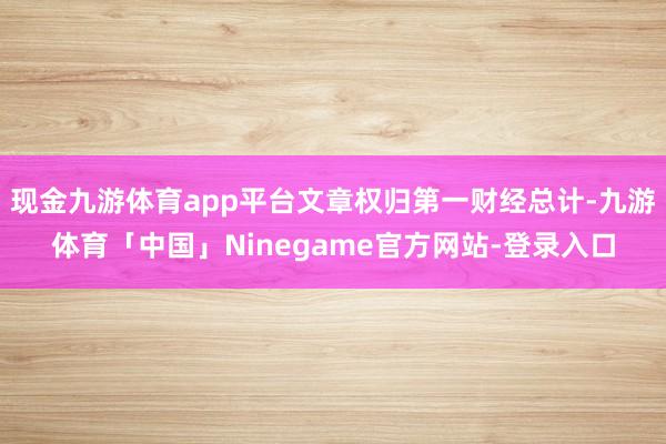 现金九游体育app平台文章权归第一财经总计-九游体育「中国」Ninegame官方网站-登录入口