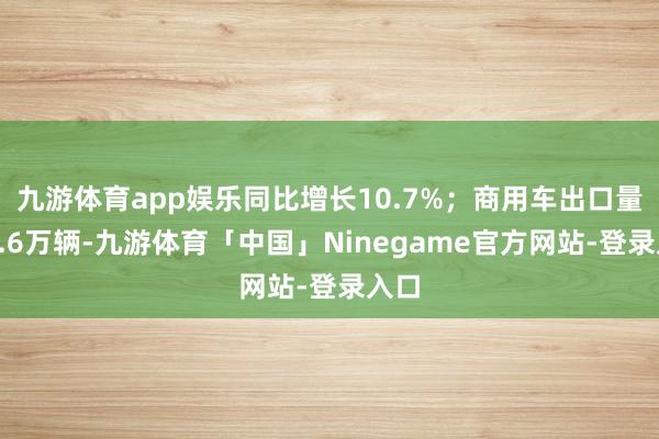 九游体育app娱乐同比增长10.7%；商用车出口量为7.6万辆-九游体育「中国」Ninegame官方网站-登录入口