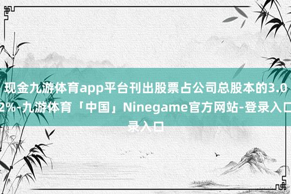 现金九游体育app平台刊出股票占公司总股本的3.02%-九游体育「中国」Ninegame官方网站-登录入口