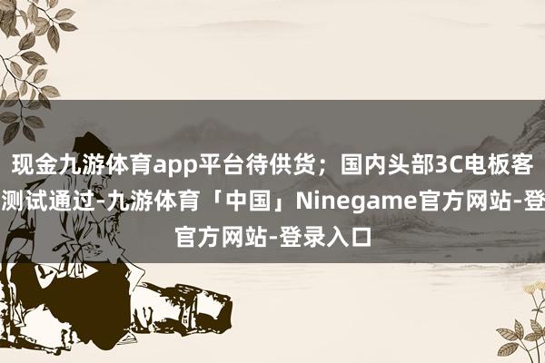 现金九游体育app平台待供货；国内头部3C电板客户软包测试通过-九游体育「中国」Ninegame官方网站-登录入口