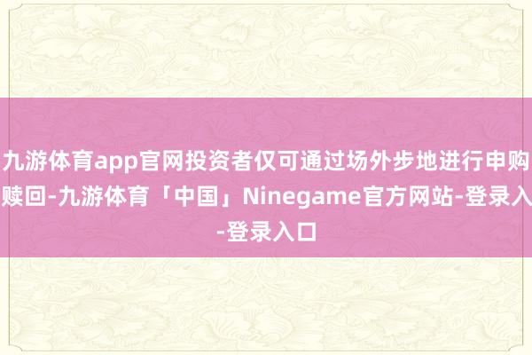 九游体育app官网投资者仅可通过场外步地进行申购与赎回-九游体育「中国」Ninegame官方网站-登录入口