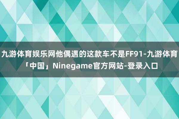 九游体育娱乐网他偶遇的这款车不是FF91-九游体育「中国」Ninegame官方网站-登录入口