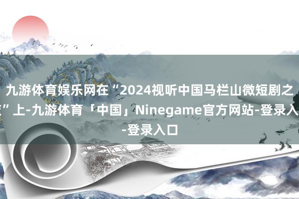 九游体育娱乐网在“2024视听中国马栏山微短剧之夜”上-九游体育「中国」Ninegame官方网站-登录入口