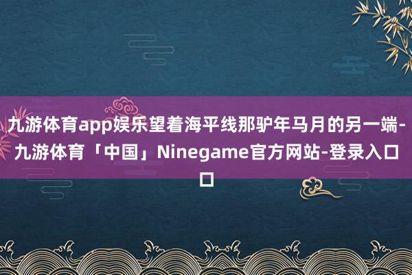 九游体育app娱乐望着海平线那驴年马月的另一端-九游体育「中国」Ninegame官方网站-登录入口