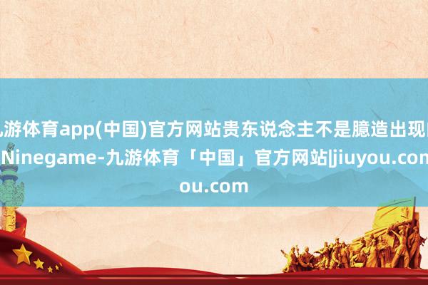 九游体育app(中国)官方网站贵东说念主不是臆造出现的-Ninegame-九游体育「中国」官方网站|jiuyou.com