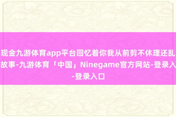 现金九游体育app平台回忆着你我从前剪不休理还乱的故事-九游体育「中国」Ninegame官方网站-登录入口