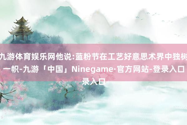 九游体育娱乐网他说:蓝粉节在工艺好意思术界中独树一帜-九游「中国」Ninegame·官方网站-登录入口
