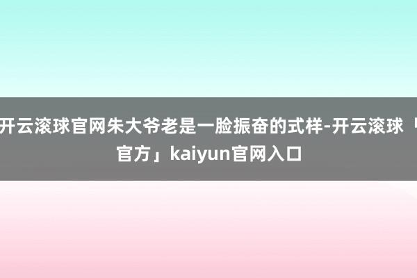 开云滚球官网朱大爷老是一脸振奋的式样-开云滚球「官方」kaiyun官网入口