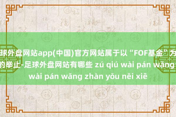 足球外盘网站app(中国)官方网站属于以“FOF基金”为名而行场外配资之实的举止-足球外盘网站有哪些 zú qiú wài pán wǎng zhàn yǒu něi xiē
