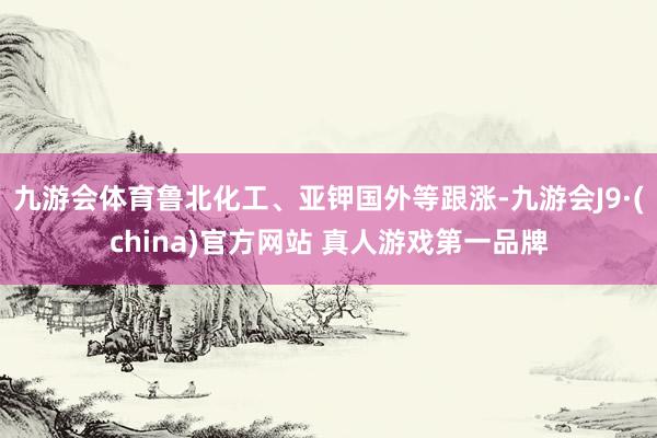 九游会体育鲁北化工、亚钾国外等跟涨-九游会J9·(china)官方网站 真人游戏第一品牌