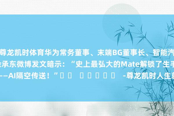 尊龙凯时体育华为常务董事、末端BG董事长、智能汽车处治决策BU董事长余承东微博发文暗示：“史上最弘大的Mate解锁了生手段——AI隔空传送！”		  					  -尊龙凯时人生就是博·(中国大陆)官