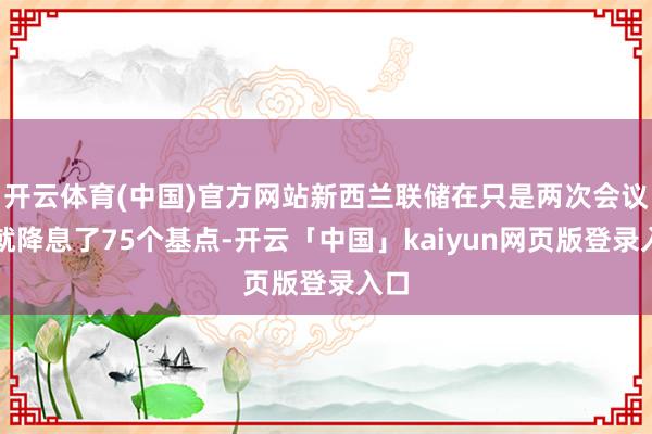 开云体育(中国)官方网站新西兰联储在只是两次会议上就降息了75个基点-开云「中国」kaiyun网页版登录入口