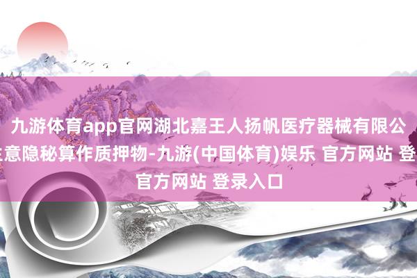 九游体育app官网湖北嘉王人扬帆医疗器械有限公司以生意隐秘算作质押物-九游(中国体育)娱乐 官方网站 登录入口
