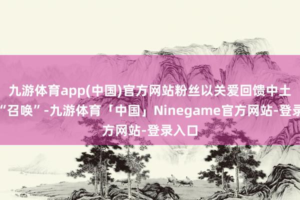 九游体育app(中国)官方网站粉丝以关爱回馈中土世界“召唤”-九游体育「中国」Ninegame官方网站-登录入口
