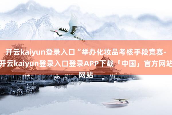 开云kaiyun登录入口“举办化妆品考核手段竞赛-开云kaiyun登录入口登录APP下载「中国」官方网站