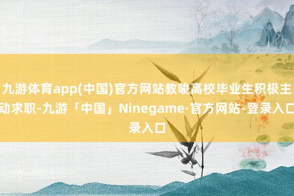 九游体育app(中国)官方网站教唆高校毕业生积极主动求职-九游「中国」Ninegame·官方网站-登录入口