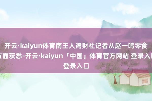 开云·kaiyun体育南王人湾财社记者从赵一鸣零食方面获悉-开云·kaiyun「中国」体育官方网站 登录入口