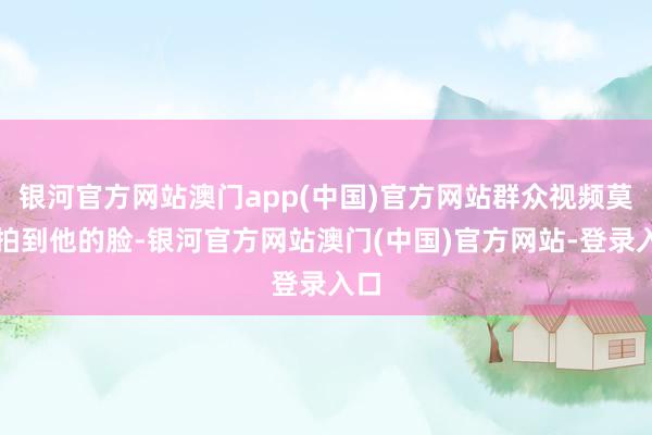 银河官方网站澳门app(中国)官方网站群众视频莫得拍到他的脸-银河官方网站澳门(中国)官方网站-登录入口