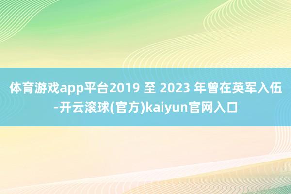 体育游戏app平台2019 至 2023 年曾在英军入伍-开云滚球(官方)kaiyun官网入口