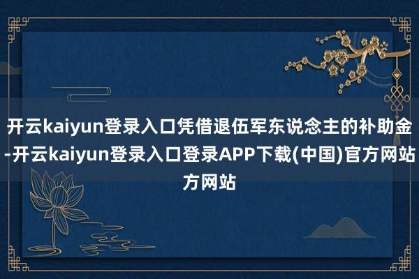 开云kaiyun登录入口凭借退伍军东说念主的补助金-开云kaiyun登录入口登录APP下载(中国)官方网站