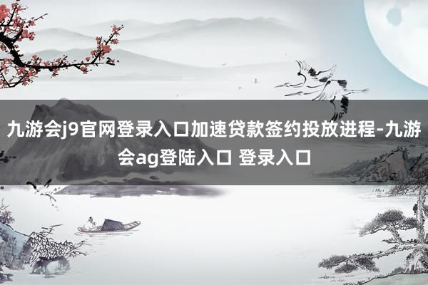 九游会j9官网登录入口加速贷款签约投放进程-九游会ag登陆入口 登录入口