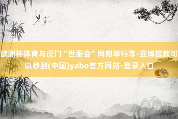 欧洲杯体育与虎门“世服会”同期举行等-亚博提款可以秒到(中国)yabo官方网站-登录入口