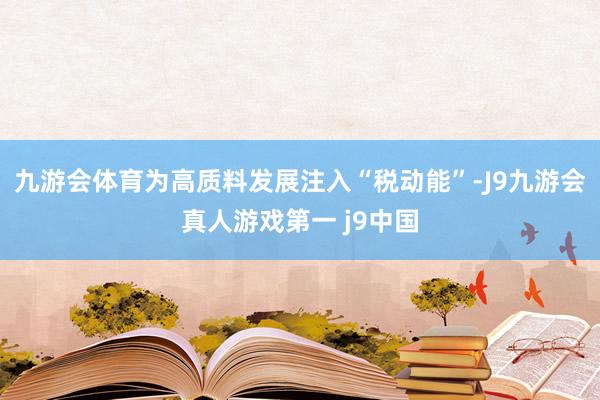九游会体育为高质料发展注入“税动能”-J9九游会真人游戏第一 j9中国