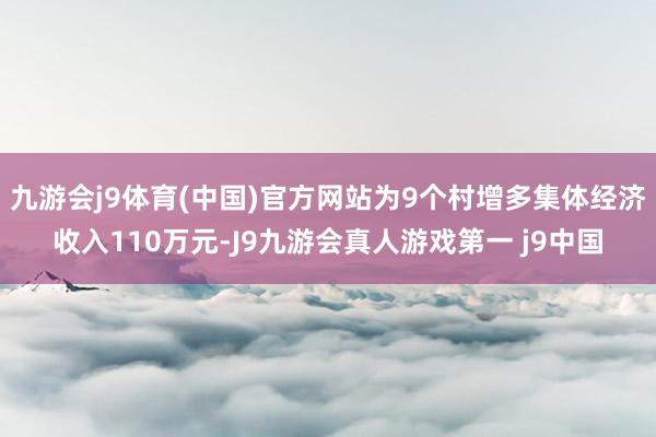 九游会j9体育(中国)官方网站为9个村增多集体经济收入110万元-J9九游会真人游戏第一 j9中国