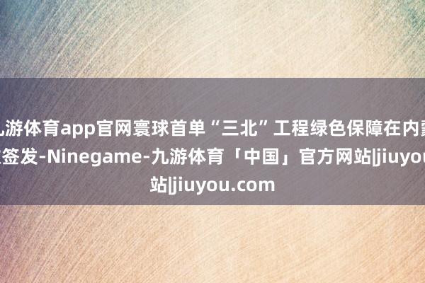 九游体育app官网寰球首单“三北”工程绿色保障在内蒙古崇敬签发-Ninegame-九游体育「中国」官方网站|jiuyou.com