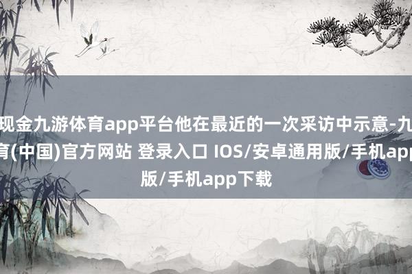 现金九游体育app平台他在最近的一次采访中示意-九游体育(中国)官方网站 登录入口 IOS/安卓通用版/手机app下载