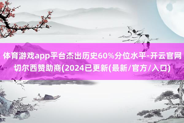 体育游戏app平台杰出历史60%分位水平-开云官网切尔西赞助商(2024已更新(最新/官方/入口)