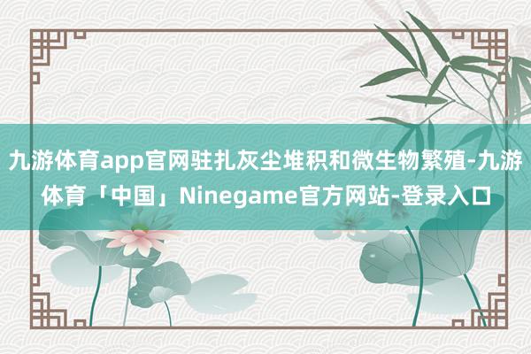 九游体育app官网驻扎灰尘堆积和微生物繁殖-九游体育「中国」Ninegame官方网站-登录入口
