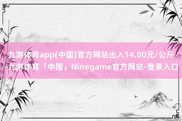 九游体育app(中国)官方网站出入14.00元/公斤-九游体育「中国」Ninegame官方网站-登录入口