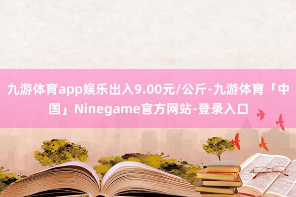 九游体育app娱乐出入9.00元/公斤-九游体育「中国」Ninegame官方网站-登录入口
