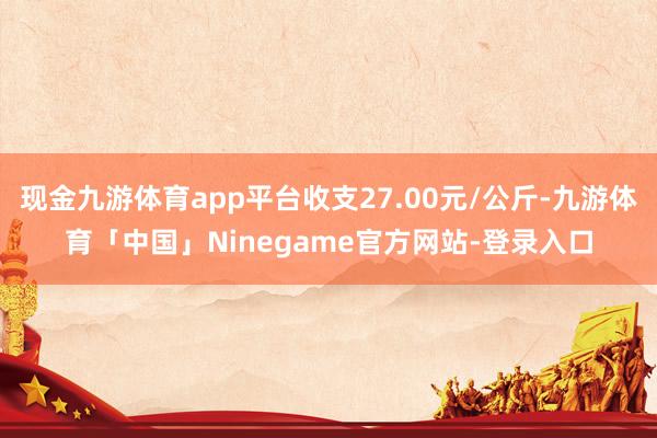 现金九游体育app平台收支27.00元/公斤-九游体育「中国」Ninegame官方网站-登录入口