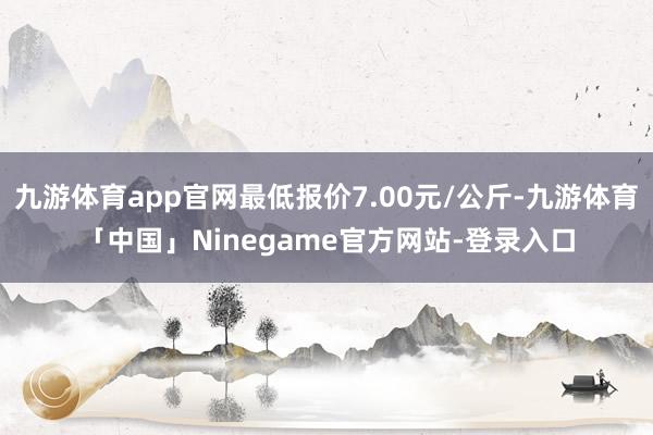 九游体育app官网最低报价7.00元/公斤-九游体育「中国」Ninegame官方网站-登录入口