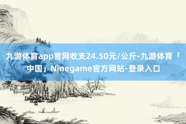 九游体育app官网收支24.50元/公斤-九游体育「中国」Ninegame官方网站-登录入口