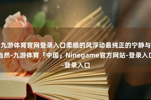 九游体育官网登录入口柔顺的风浮动最纯正的宁静与当然-九游体育「中国」Ninegame官方网站-登录入口