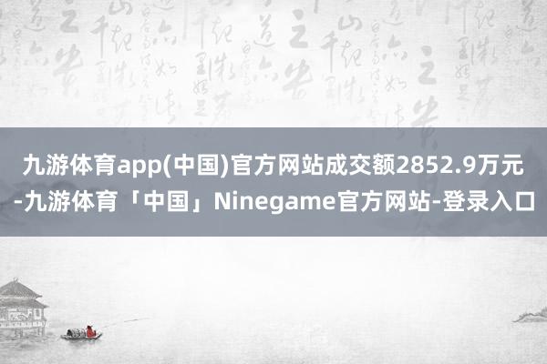 九游体育app(中国)官方网站成交额2852.9万元-九游体育「中国」Ninegame官方网站-登录入口