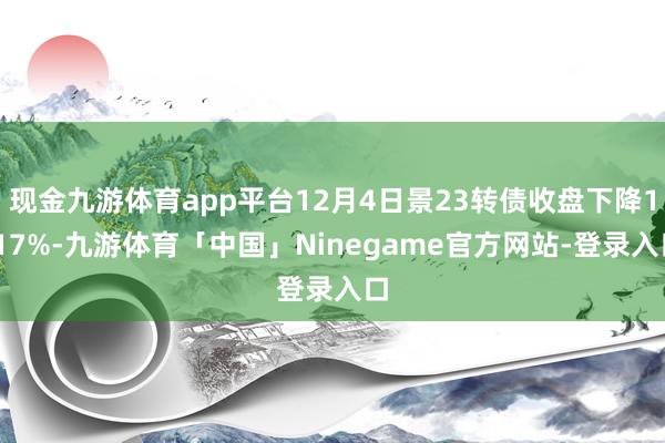 现金九游体育app平台12月4日景23转债收盘下降1.17%-九游体育「中国」Ninegame官方网站-登录入口