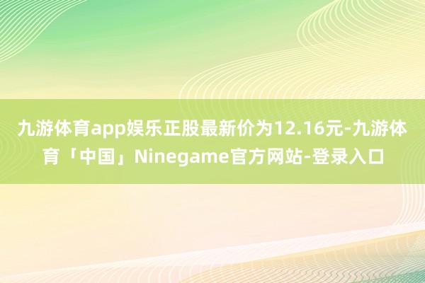 九游体育app娱乐正股最新价为12.16元-九游体育「中国」Ninegame官方网站-登录入口