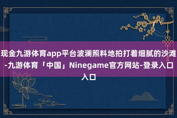 现金九游体育app平台波澜照料地拍打着细腻的沙滩-九游体育「中国」Ninegame官方网站-登录入口