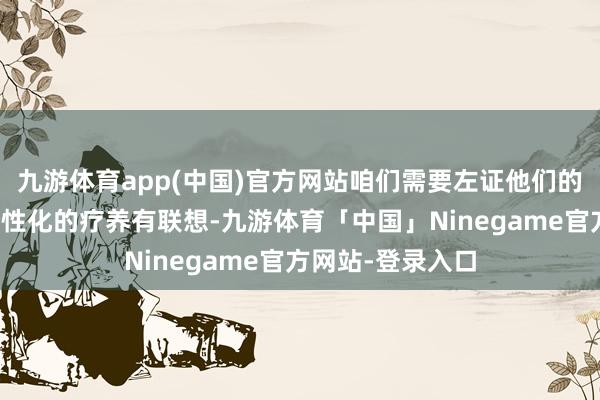 九游体育app(中国)官方网站咱们需要左证他们的具体情况制定个性化的疗养有联想-九游体育「中国」Ninegame官方网站-登录入口