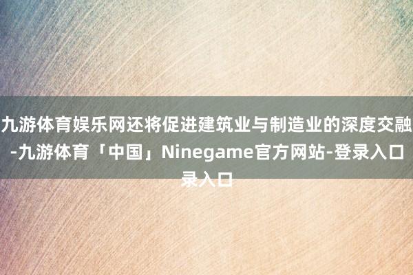 九游体育娱乐网还将促进建筑业与制造业的深度交融-九游体育「中国」Ninegame官方网站-登录入口