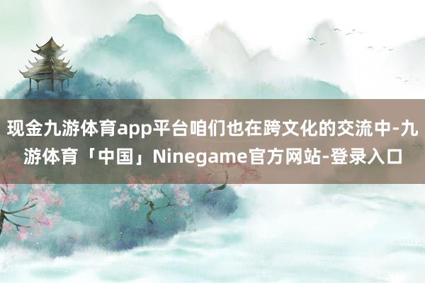 现金九游体育app平台咱们也在跨文化的交流中-九游体育「中国」Ninegame官方网站-登录入口