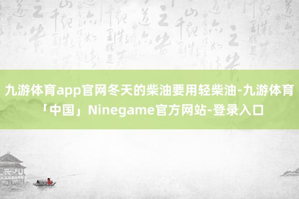 九游体育app官网冬天的柴油要用轻柴油-九游体育「中国」Ninegame官方网站-登录入口